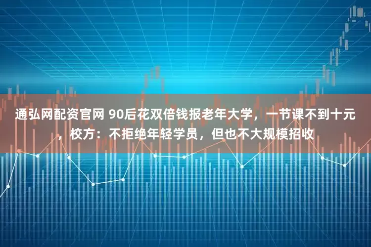 通弘网配资官网 90后花双倍钱报老年大学，一节课不到十元，校方：不拒绝年轻学员，但也不大规模招收