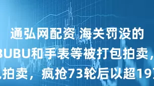 通弘网配资 海关罚没的一批LABUBU和手表等被打包拍卖，疯抢73轮后以超19万元成交