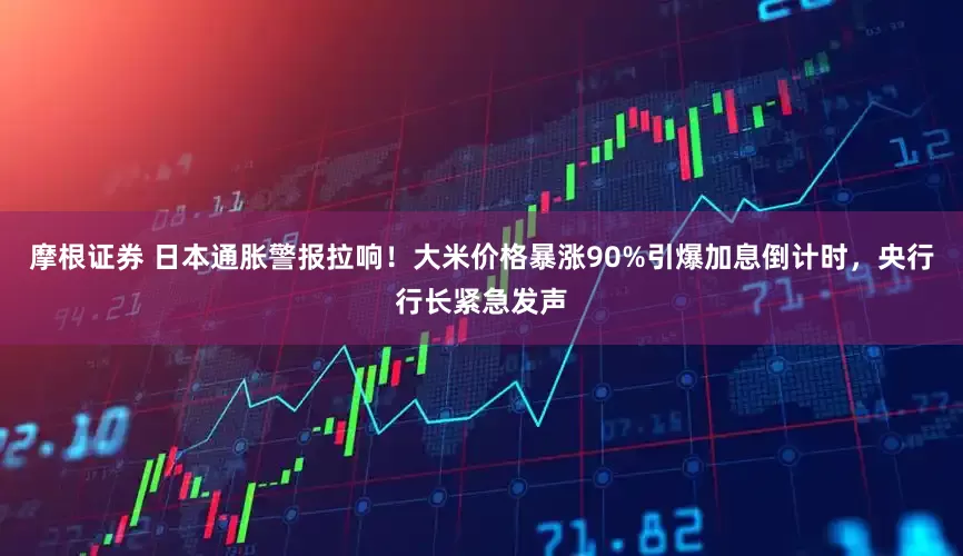摩根证券 日本通胀警报拉响！大米价格暴涨90%引爆加息倒计时，央行行长紧急发声