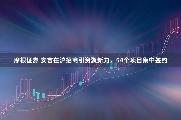 摩根证券 安吉在沪招商引资聚新力，54个项目集中签约