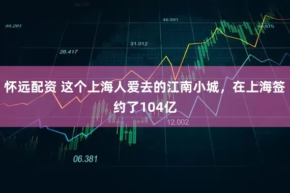 怀远配资 这个上海人爱去的江南小城，在上海签约了104亿