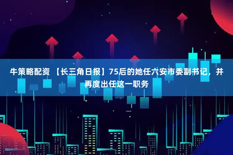 牛策略配资 【长三角日报】75后的她任六安市委副书记，并再度出任这一职务