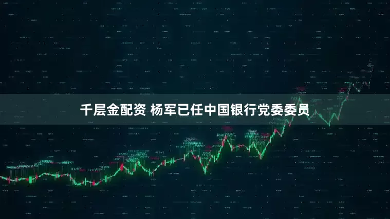 千层金配资 杨军已任中国银行党委委员
