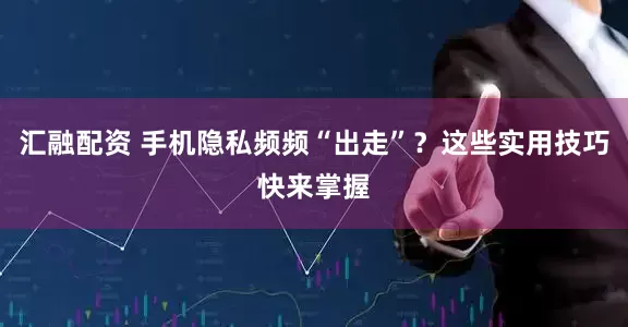 汇融配资 手机隐私频频“出走”？这些实用技巧快来掌握