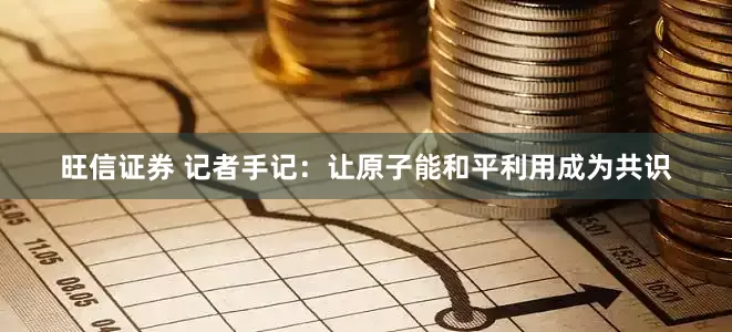 旺信证券 记者手记：让原子能和平利用成为共识