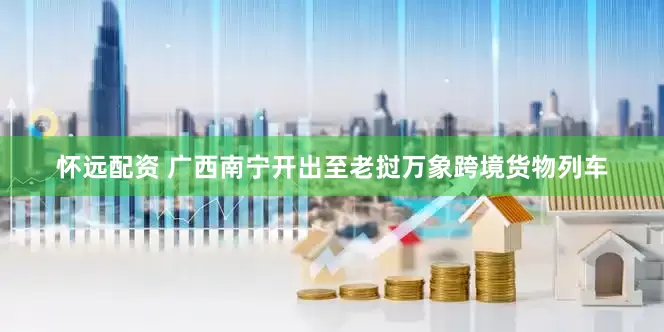 怀远配资 广西南宁开出至老挝万象跨境货物列车