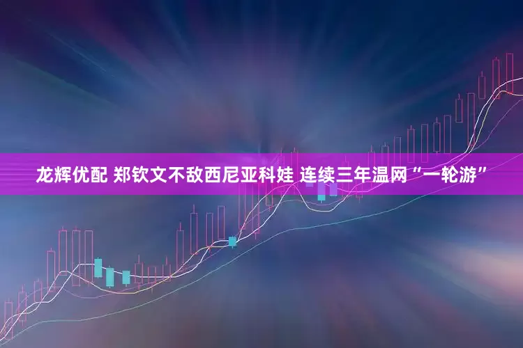 龙辉优配 郑钦文不敌西尼亚科娃 连续三年温网“一轮游”