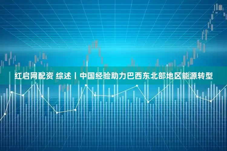 红启网配资 综述丨中国经验助力巴西东北部地区能源转型