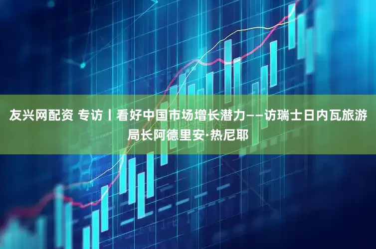友兴网配资 专访丨看好中国市场增长潜力——访瑞士日内瓦旅游局长阿德里安·热尼耶