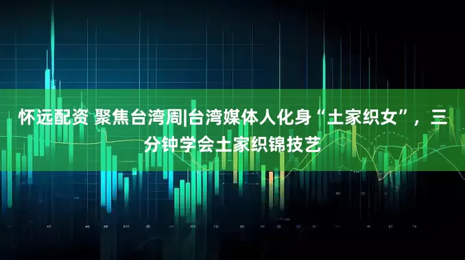 怀远配资 聚焦台湾周|台湾媒体人化身“土家织女”，三分钟学会土家织锦技艺