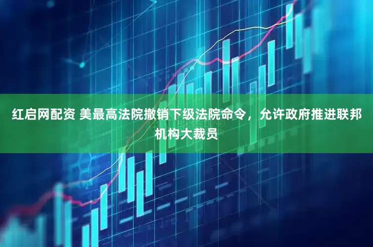 红启网配资 美最高法院撤销下级法院命令，允许政府推进联邦机构大裁员
