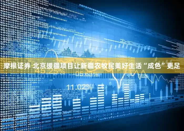 摩根证券 北京援疆项目让新疆农牧民美好生活“成色”更足