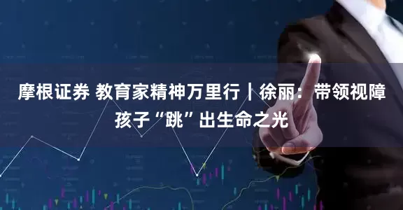 摩根证券 教育家精神万里行｜徐丽：带领视障孩子“跳”出生命之光