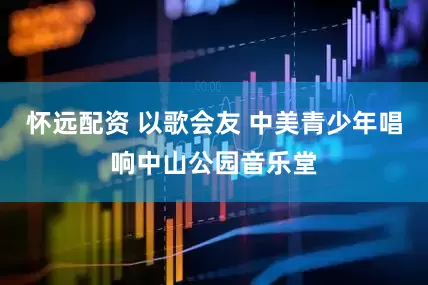 怀远配资 以歌会友 中美青少年唱响中山公园音乐堂