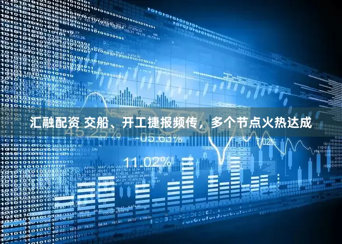 汇融配资 交船、开工捷报频传，多个节点火热达成