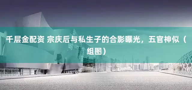 千层金配资 宗庆后与私生子的合影曝光，五官神似（组图）