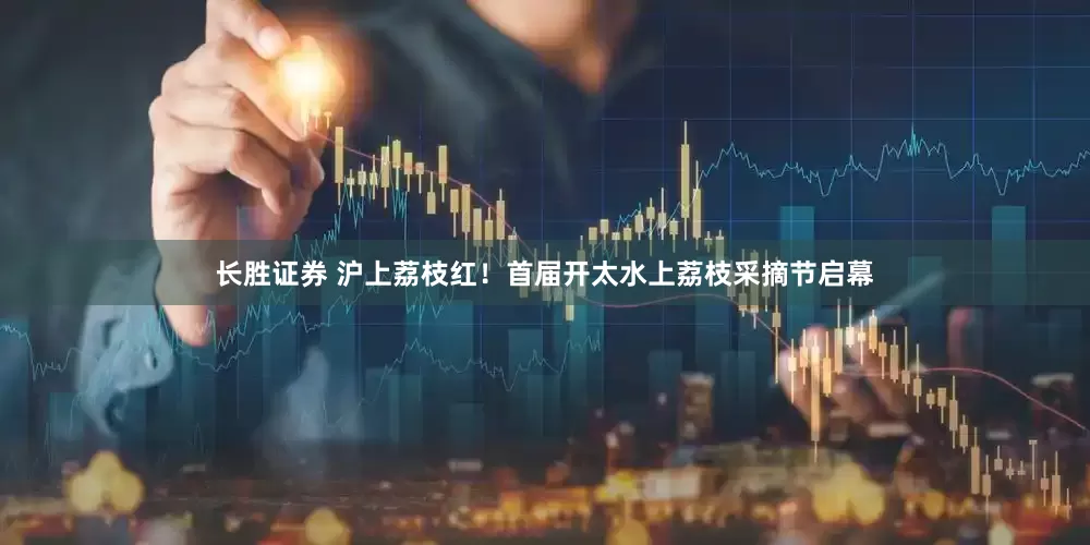 长胜证券 沪上荔枝红！首届开太水上荔枝采摘节启幕