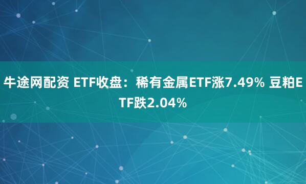 牛途网配资 ETF收盘：稀有金属ETF涨7.49% 豆粕ETF跌2.04%