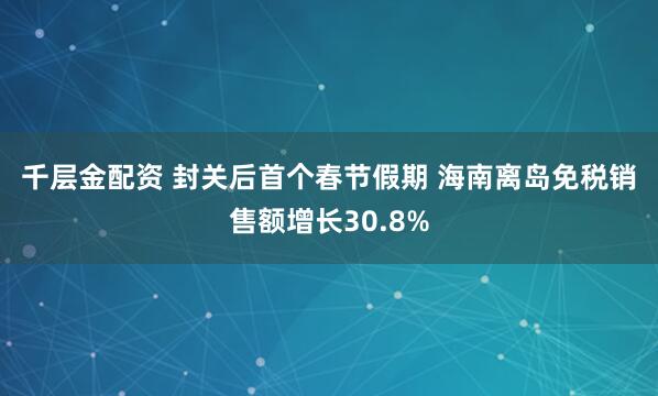 千层金配资 封关后首个春节假期 海南离岛免税销售额增长30.8%