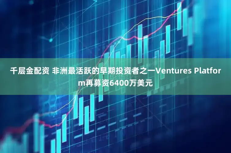 千层金配资 非洲最活跃的早期投资者之一Ventures Platform再募资6400万美元
